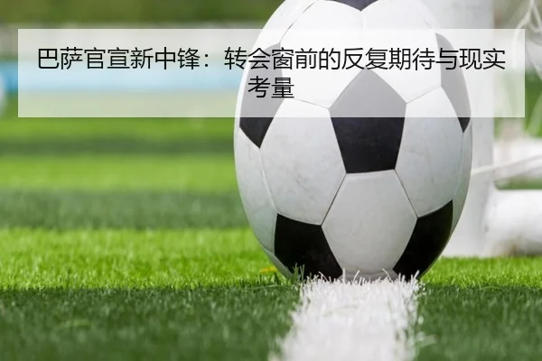 巴萨官宣新中锋：转会窗前的反复期待与现实考量
