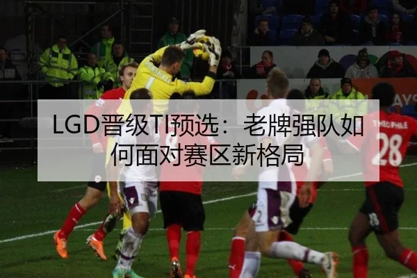 LGD晋级TI预选：老牌强队如何面对赛区新格局